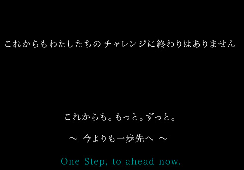 これからもわたしたちのチャレンジに終わりはありません これからも。もっと。ずっと。 ～ 今よりも一歩先へ ～ One Step, to ahead now. 