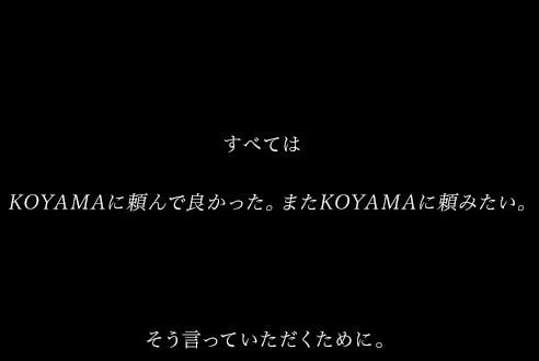 すべては KOYAMAに頼んで良かった。またKOYAMAに頼みたい。 そう言っていただくために。